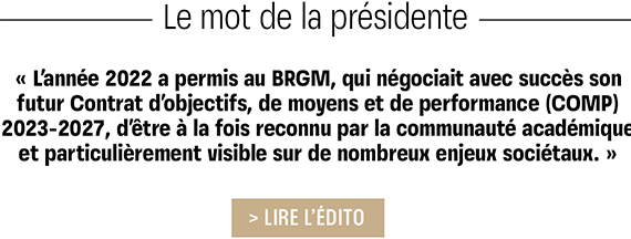 BRGM - Le mot de la presidence : L'année 2022 a permis au BRGM, qui négociait avec succès son futur Contrat d'objectifs, de moyens et de performance (COMP) 2023-2027, d'être à la fois reconnu par la communauté académique et particulièrement visible sur de nombreux enjeux sociétaux.