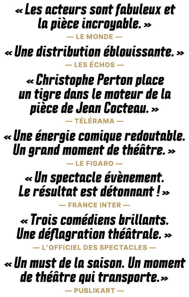 « Les acteurs sont fabuleux et
        la pièce incroyable. » —Le Monde—. « Une distribution éblouissante. » —Les Échos—. « Christophe Perton place un tigre dans le moteur de la pièce de Jean Cocteau. » —Télérama—. « Une énergie comique redoutable. Un grand moment de théâtre. ». —Le Figaro—. « Un spectacle évènement. Le résultat est détonnant !  ». —France Inter—. « Trois comédiens brillants. Une déflagration théâtrale.  ». —L’Officiel des Spectacles—. « Un must de la saison. Un moment de théâtre qui transporte. —Publikart—.»